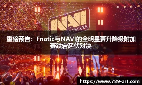 重磅预告：Fnatic与NAVI的全明星赛升降级附加赛跌宕起伏对决